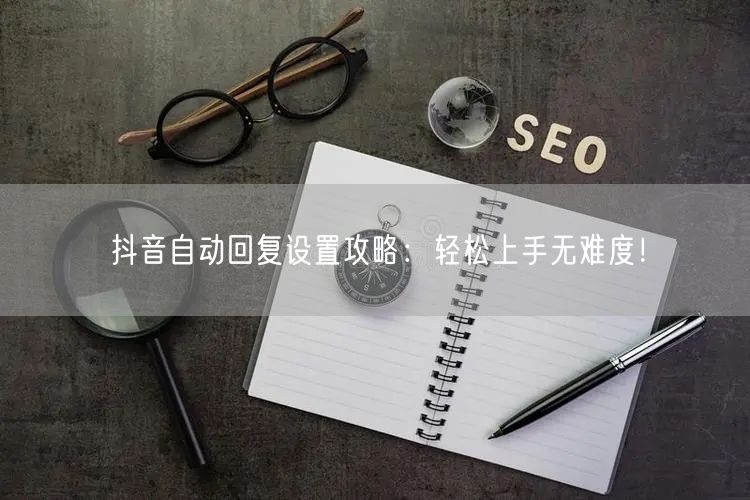 抖音自动回复设置攻略：轻松上手无难度！